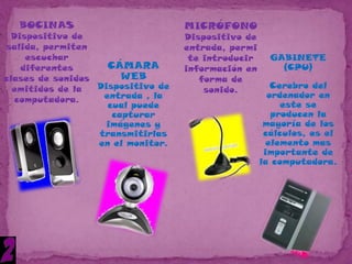 BOCINAS                          MICRÓFONO
 Dispositivo de                    Dispositivo de
salida, permiten                   entrada, permi
    escuchar                        te introducir     GABINETE
   diferentes       CÁMARA         información en       (CPU)
clases de sonidos      WEB            forma de
  emitidos de la  Dispositivo de       sonido.         Cerebro del
                   entrada , la                       ordenador en
  computadora.
                    cual puede                           este se
                     capturar                          producen la
                    imágenes y                       mayoría de los
                  transmitirlas                      cálculos, es el
                  en el monitor.                      elemento mas
                                                     importante de
                                                    la computadora.
 