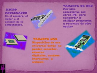 TARJETA DE RED
MICRO                                     Permite
PROCESADOR                                conectarse con
Es el cerebro, el                         otras PC para
motor y el                                compartir y
corazón de la                             utilizar programas
computadora.                              y recursos de otro
                                          equipo



                     TARJETA USB
                    Dispositivo de uso
                    universal donde se
                    pueden conectar:
                    cámaras
                    digítales, escáner,
                    impresoras y
                    webcam.
 