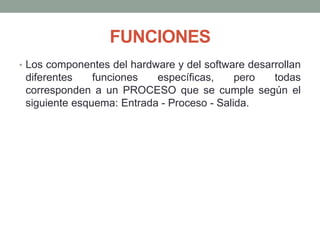 FUNCIONES
• Los componentes del hardware y del software desarrollan
diferentes funciones específicas, pero todas
corresponden a un PROCESO que se cumple según el
siguiente esquema: Entrada - Proceso - Salida.
 