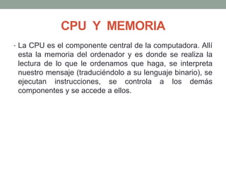 CPU Y MEMORIA
• La CPU es el componente central de la computadora. Allí
esta la memoria del ordenador y es donde se realiza la
lectura de lo que le ordenamos que haga, se interpreta
nuestro mensaje (traduciéndolo a su lenguaje binario), se
ejecutan instrucciones, se controla a los demás
componentes y se accede a ellos.
 