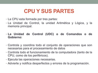 CPU Y SUS PARTES
• La CPU esta formada por tres partes:
• La Unidad de Control, la unidad Aritmética y Lógica, y la
memoria principal.
• La Unidad de Control (UDC) o de Comandos o de
Gobierno:
• Controla y coordina todo el conjunto de operaciones que son
necesarias para el procesamiento de datos
• Controla todo el funcionamiento de la computadora (tanto de la
CPU, como de los periféricos).
• Ejecuta las operaciones necesarias.
• Advierte y notifica desperfectos y errores de la programación.
 