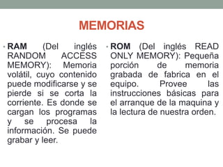 MEMORIAS
• RAM (Del inglés
RANDOM ACCESS
MEMORY): Memoria
volátil, cuyo contenido
puede modificarse y se
pierde si se corta la
corriente. Es donde se
cargan los programas
y se procesa la
información. Se puede
grabar y leer.
• ROM (Del inglés READ
ONLY MEMORY): Pequeña
porción de memoria
grabada de fabrica en el
equipo. Provee las
instrucciones básicas para
el arranque de la maquina y
la lectura de nuestra orden.
 