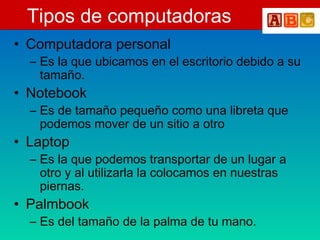 Tipos de computadoras
• Computadora personal
– Es la que ubicamos en el escritorio debido a su
tamaño.
• Notebook
– Es de tamaño pequeño como una libreta que
podemos mover de un sitio a otro
• Laptop
– Es la que podemos transportar de un lugar a
otro y al utilizarla la colocamos en nuestras
piernas.
• Palmbook
– Es del tamaño de la palma de tu mano.
 