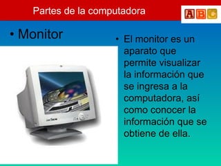 Partes de la computadora
• Monitor • El monitor es un
aparato que
permite visualizar
la información que
se ingresa a la
computadora, así
como conocer la
información que se
obtiene de ella.
 