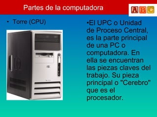 Partes de la computadora
• Torre (CPU) •El UPC o Unidad
de Proceso Central,
es la parte principal
de una PC o
computadora. En
ella se encuentran
las piezas claves del
trabajo. Su pieza
principal o "Cerebro"
que es el
procesador.
 