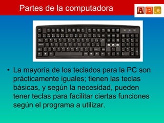 Partes de la computadora
• La mayoría de los teclados para la PC son
prácticamente iguales; tienen las teclas
básicas, y según la necesidad, pueden
tener teclas para facilitar ciertas funciones
según el programa a utilizar.
 