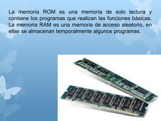 La memoria ROM es una memoria de solo lectura y 
contiene los programas que realizan las funciones básicas. 
La memoria RAM es una memoria de acceso aleatorio, en 
ellas se almacenan temporalmente algunos programas. 
 