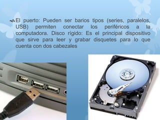  El puerto: Pueden ser barios tipos (series, paralelos, 
USB) permiten conectar los periféricos a la 
computadora. Disco rígido: Es el principal dispositivo 
que sirve para leer y grabar disquetes para lo que 
cuenta con dos cabezales 
 