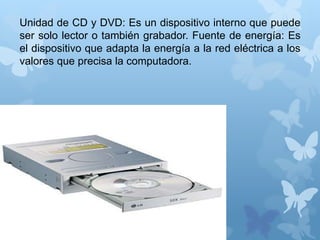 Unidad de CD y DVD: Es un dispositivo interno que puede 
ser solo lector o también grabador. Fuente de energía: Es 
el dispositivo que adapta la energía a la red eléctrica a los 
valores que precisa la computadora. 
 