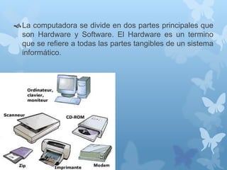 La computadora se divide en dos partes principales que 
son Hardware y Software. El Hardware es un termino 
que se refiere a todas las partes tangibles de un sistema 
informático. 
 