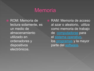  ROM: Memoria de
lectura solamente, es
un medio de
almacenamiento
utilizado en
ordenadores y
dispositivos
electrónicos.
 RAM: Memoria de acceso
al azar o aleatorio, utiliza
como memoria de trabajo
de computadoras para
el sistema operativo,
los programas y la mayor
parte del software.
 
