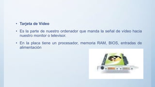 • Tarjeta de Vídeo
• Es la parte de nuestro ordenador que manda la señal de vídeo hacia
nuestro monitor o televisor.
• En la placa tiene un procesador, memoria RAM, BIOS, entradas de
alimentación
 