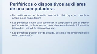 Periféricos o dispositivos auxiliares
de una computadora.
• Un periférico es un dispositivo electrónico físico que se conecta o
acopla a una computadora
• Los periféricos sirven para comunicar la computadora con el exterior
(ratón, monitor, teclado, etc) o como almacenamiento de información
(disco duro, unidad de disco óptico, etc).
• Los periféricos pueden ser de entrada, de salida, de almacenamiento
o de comunicación.
 