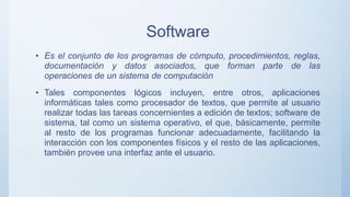 Software
• Es el conjunto de los programas de cómputo, procedimientos, reglas,
documentación y datos asociados, que forman parte de las
operaciones de un sistema de computación
• Tales componentes lógicos incluyen, entre otros, aplicaciones
informáticas tales como procesador de textos, que permite al usuario
realizar todas las tareas concernientes a edición de textos; software de
sistema, tal como un sistema operativo, el que, básicamente, permite
al resto de los programas funcionar adecuadamente, facilitando la
interacción con los componentes físicos y el resto de las aplicaciones,
también provee una interfaz ante el usuario.
 
