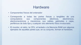 Hardware
• Componentes físicos del ordenador
• Corresponde a todas las partes físicas y tangibles de una
computadora: sus componentes eléctricos, electrónicos,
electromecánicos y mecánicos; sus cables, gabinetes o cajas,
periféricos de todo tipo y cualquier otro elemento físico involucrado.
• El monitor, el ratón, la CPU, el teclado o la Memoria RAM son algunos
ejemplos de aquellas partes que, en su conjunto, forman el hardware.
 