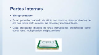 Partes internas
• Microprocesador
• Es un pequeño cuadrado de silicio con muchos pines recubiertos de
oro que recibe instrucciones, las procesa y manda órdenes.
• Cada procesador dispone de unas instrucciones predefinidas como
suma, resta, multiplicación, desplazamiento
 