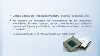 • Unidad Central de Procesamiento (CPU) (Central Processing Unit)
• Se encarga de interpretar las instrucciones de los programas
informáticos. Procesa cada uno de los datos de entrada realizando
operaciones lógicas y aritméticas, para finalmente obtener una salida
o resultado.
• Los fabricantes de CPU más conocidos son Intel y AMD.
 