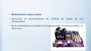 • Motherboard o placa madre
• Sincroniza el funcionamiento de TODOS las partes de una
computadora.
• En la motherboard se instala el microprocesador, la memoria RAM y el
disco duro.
 