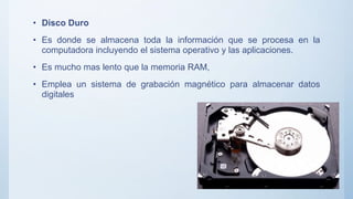 • Disco Duro
• Es donde se almacena toda la información que se procesa en la
computadora incluyendo el sistema operativo y las aplicaciones.
• Es mucho mas lento que la memoria RAM,
• Emplea un sistema de grabación magnético para almacenar datos
digitales
 