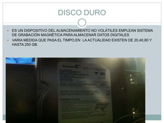 DISCO DURO
 ES UN DISPOSITIVO DEL ALMACENAMIENTO NO VOLÁTILES EMPLEAN SISTEMA
DE GRABACIÓN MAGNÉTICA PARA ALMACENAR DATOS DIGITALES
 VARIA MEDIDA QUE PASA EL TIMPO,EN LA ACTUALIDAD EXISTEN DE 20,40,80 Y
HASTA 250 GB.
 