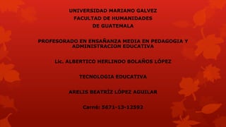 UNIVERSIDAD MARIANO GALVEZ

FACULTAD DE HUMANIDADES
DE GUATEMALA
PROFESORADO EN ENSAÑANZA MEDIA EN PEDAGOGIA Y
ADMINISTRACION EDUCATIVA
Lic. ALBERTICO HERLINDO BOLAÑOS LÓPEZ

TECNOLOGIA EDUCATIVA
ARELIS BEATRÍZ LÓPEZ AGUILAR

Carné: 5671-13-12592

 