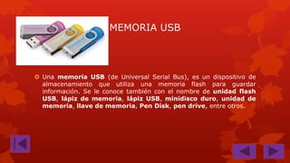 MEMORIA USB

 Una memoria USB (de Universal Serial Bus), es un dispositivo de
almacenamiento que utiliza una memoria flash para guardar
información. Se le conoce también con el nombre de unidad flash
USB, lápiz de memoria, lápiz USB, minidisco duro, unidad de
memoria, llave de memoria, Pen Disk, pen drive, entre otros.

 
