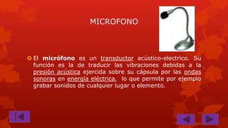 MICROFONO

 El micrófono es un transductor acústico-electrico. Su
función es la de traducir las vibraciones debidas a la
presión acústica ejercida sobre su cápsula por las ondas
sonoras en energía eléctrica, lo que permite por ejemplo
grabar sonidos de cualquier lugar o elemento.

 