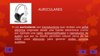 AURICULARES

 Los auriculares son transductores que reciben una señal
eléctrica originada desde una fuente electrónica (como
por ejemplo una radio, sintoamplificador o reproductor de
audio) que por su diseño permiten colocar cerca de los
oídos unos altavoces para generar ondas sonoras
audibles.

 