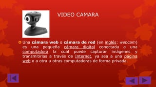 VIDEO CAMARA

 Una cámara web o cámara de red (en inglés: webcam)
es una pequeña cámara digital conectada a una
computadora la cual puede capturar imágenes y
transmitirlas a través de Internet, ya sea a una página
web o a otra u otras computadoras de forma privada.

 