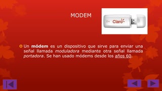 MODEM

 Un módem es un dispositivo que sirve para enviar una
señal llamada moduladora mediante otra señal llamada
portadora. Se han usado módems desde los años 60.

 