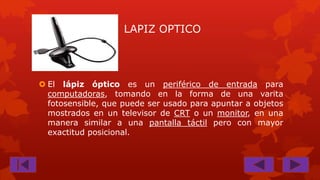 LAPIZ OPTICO

 El lápiz óptico es un periférico de entrada para
computadoras, tomando en la forma de una varita
fotosensible, que puede ser usado para apuntar a objetos
mostrados en un televisor de CRT o un monitor, en una
manera similar a una pantalla táctil pero con mayor
exactitud posicional.

 