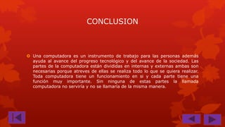 CONCLUSION

 Una computadora es un instrumento de trabajo para las personas además
ayuda al avance del progreso tecnológico y del avance de la sociedad. Las
partes de la computadora están divididas en internas y externas ambas son
necesarias porque atreves de ellas se realiza todo lo que se quiera realizar.
Toda computadora tiene un funcionamiento en si y cada parte tiene una
función muy importante. Sin ninguna de estas partes la llamada
computadora no serviría y no se llamaría de la misma manera.

 