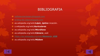 BIBLIOGRAFIA
 softwaryhardware.blogspot.com
 el-blog-de-clase.blogspot.com

 es.wikipedia.org/wiki/Lápiz_óptico nicación.
 s.wikipedia.org/wiki/Auriculares
 es.wikipedia.org/wiki/Micrófono
 es.wikipedia.org/wiki/Cámara_web

 https://es.wikipedia.org/wiki/Memoria_USB
 es.wikipedia.org/wiki/Módem

 