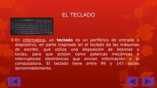 EL TECLADO

 En informática, un teclado es un periférico de entrada o
dispositivo, en parte inspirado en el teclado de las máquinas
de escribir, que utiliza una disposición de botones o
teclas, para que actúen como palancas mecánicas o
interruptores electrónicos que envían información a la
computadora. El teclado tiene entre 99 y 147 teclas
aproximadamente.

 