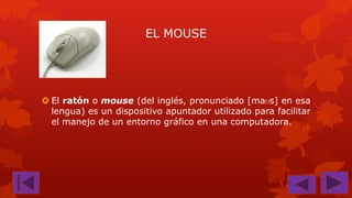 EL MOUSE

 El ratón o mouse (del inglés, pronunciado [maʊs] en esa
lengua) es un dispositivo apuntador utilizado para facilitar
el manejo de un entorno gráfico en una computadora.

 