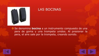 LAS BOCINAS

 Se denomina bocina a un instrumento compuesto de una
pera de goma y una trompeta unidos. Al presionar la
pera, el aire sale por la trompeta, creando sonido.

 