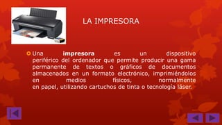 LA IMPRESORA

 Una
impresora
es
un
dispositivo
periférico del ordenador que permite producir una gama
permanente de textos o gráficos de documentos
almacenados en un formato electrónico, imprimiéndolos
en
medios
físicos,
normalmente
en papel, utilizando cartuchos de tinta o tecnología láser.

 
