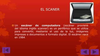 EL SCANER

 Un escáner de computadora (escáner proviene
del idioma inglés scanner) es un periférico que se utiliza
para convertir, mediante el uso de la luz, imágenes
impresas o documentos a formato digital. El escáner nace
en 1984.

 
