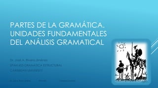 PARTES DE LA GRAMÁTICA.
UNIDADES FUNDAMENTALES
DEL ANÁLISIS GRAMATICAL
Dr. José A. Rivera-Jiménez
SPAN 603 GRAMÁTICA ESTRUCTURAL
CARIBBEAN UNIVERSITY
Dr. José A. Rivera Jiménez SPAN 603 Caribbean University
1
 