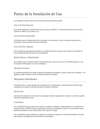 Partes de la Instalación de Gas
La Instalación Interior de Gas se compone de las siguientes partes:
Llave de Paso General
Es la llave destinada a interrumpir el paso de gas al edificio. La parte de la tubería de conexión
exterior al edificio, se lo llama tallo.
Llave de Paso Individual
Es la llave que se instala antes de la entrada a una vivienda o local, sirve para interrumpir el
suministro a esa vivienda de dorma individual.
Llave de Paso Aparato
A la entrada de cada aparato receptor, se instala una llave de paso para cortar el suministro en
forma independiente del resto de la instalación.
Ramal Interior o Distribuidor
Es la tubería que va desde la llave de paso general y que se une con el montante general o con
montantes individuales o con los contadores.
Montante General
El montante general es la tubería general encargada de distribuir el gas a todas las viviendas. A su
llegada a cada vivienda o local, se deriva directo al contador.
Montantes Individuales
Considerando un cuarto general de contadores en la planta baja, cada abonado recibirá el gas
mediante una tubería o también llamada montante individual.
Derivación
Se denomina derivación a la columna que llega hasta los aparatos de consumo. La misma puede
ubicarse empotrada o vista.
Contadores
Los contadores de gas siempre se sitúan en lugares ventilados, resguardados de la intemperie y
de fácil acceso. Resulta de gran importancia su buena ventilación ya que se los considera como
aparatos receptores y por ello pueden sufrir averías o fugas.
Los contadores suelen ubicarse en batería en cuartos cerrados o en armarios cerrados con llave
para evitar la manipulación por personal no autorizado.
 