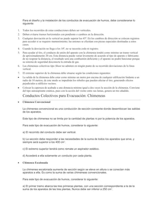 Para el diseño y la instalación de los conductos de evacuación de humos, debe considerarse lo
siguiente:
1. Todos los recorridos de estas conducciones deben ser verticales.
2. Deben evitarse tramos horizontales con pendiente o cambios en la dirección.
3. Cualquier desviación en la vertical no puede superar los 45º. En los cambios de dirección se colocan registros
para acceder si se requiere mantenimiento; las uniones se efectúan con piezas especiales destinadas a estos
casos.
4. Cuando la desviación no llega a los 10º, no se necesita codo ni registro.
5. Para ayudar al tiro, el conducto de unión del aparato con la chimenea tendrá como mínimo un tramo vertical
de aproximadamente 20 cm. Esta distancia puede variar levemente de acuerdo al tipo de aparato o fabricante;
de no respetar la distancia, el resultado será una combustión deficiente y el aparato no podrá funcionar porque
su sistema de seguridad desconecta la entrada de gas.
6. Las chimeneas colectivas tipo Shunt no admiten en ningún punto de su recorrido desviaciones de la línea
vertical.
7. El extremo superior de la chimenea debe situarse según las condiciones siguientes:
La salida de la chimenea debe estar como mínimo un metro por encima de cualquier edificación lindante a un
radio de 10 metros; de este modo se impedirán los rebufos que pueden afectar el tiro, generando efectos
pejudiciales a edificios vecinos.
Colocar la caperuza de acabado a una distancia mínima igual a dos veces la sección de la chimenea. Conviene
del tipo autoaspirante estática, pues con la acción del viento entre sus lamas, genera un tiro añadido.
Conductos Colectivos para Evacuación: Chimeneas
Chimenea Convencional
La chimenea convencional es una conducción de sección constante donde desembocan las salidas
de los aparatos.
Este tipo de chimenea no se limita por la cantidad de plantas ni por la potencia de los aparatos.
Para este tipo de evacuación de humos, considerar lo siguiente:
a) El recorrido del conducto debe ser vertical.
b) La sección debe responder a las necesidades de la suma de todos los aparatos que sirve, y
siempre será superior a los 400 cm2
.
c) El extremo superior tendrá como remate un aspirador estático.
d) Accederá a ella solamente un conducto por cada planta.
Chimenea Escalonada
La chimenea escalonada aumenta de sección según se eleva en altura o se conectan más
aparatos a ella. Es como la suma de varias chimeneas convencionales.
Para este tipo de evacuación de humos, considerar lo siguiente:
a) El primer tramo abarca las tres primeras plantas, con una sección correspondiente a la de la
suma de los aparatos de las tres plantas. Nunca debe ser inferior a 250 cm2
.
 