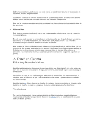 b) En el segundo tramo, de la cuarta a la sexta planta, la sección será la suma de los aparatos de
ese tramo, más los del primer tramo.
c) En forma sucesiva, se calculan las secciones de los tramos siguientes. El último tramo deberá
tener la misma sección que si hubiese instalado una chimenea convencional.
Este tipo de chimenea escalonada aprovecha mejor el uso del conducto con una racionalización de
las secciones.
Chimenea Shunt
Este sistema posee un rendimiento menor que los expresados anteriormente, pero de instalación
menos complicada.
En este caso, cada aparato va conectado a un conducto auxiliar que después de subir una planta,
desemboca en el conducto de salida. De esta manera los humos evacúan a una velocidad
suficiente como para vencer la resistencia del paso al colector.
Este sistema de conducto-derivación, está construido con piezas cerámicas prefabricadas, con un
conjunto de dos canales, separados con un tabique. Funciona en forma óptima hasta una altura de
8 plantas con el dimensionado correcto; para mayor cantidad de plantas, debe doblarse la
dimensión y su rendimiento disminuye (además que con mayor sección ocupa más superficie en
planta).
A Tener en Cuenta
Ubicación y Distancias Mínimas
Las tuberías de gas deben disponerse en curso paralelo a una distancia de 3 cm. entre cada una y
de 1 cm. en cruce con conducciones de agua, saneamiento, electricidad, vapor, audiovisuales y de
climatización.
La distancia al suelo de una tubería de gas, debe tener un mínimo de 5 cm. Del mismo modo, la
distancia entre un conducto de gas y uno de evacuación de humos y gases quemados, tendrá 5
cm. como mínimo.
Las tuberías de gas deben disponerse alejadas de cualquier elemento productor de chispas y debe
cuidarse de situarlos en lugares protegidos, donde no reciban golpes o sufran deterioros.
Ventilaciones
Por razones de seguridad, y ante cualquier posible pérdida no detectada, estas instalaciones
requieren de ventilación, tanto por donde discurren las tuberías como en los sitios donde se ubica
cada uno de los aparatos.
 