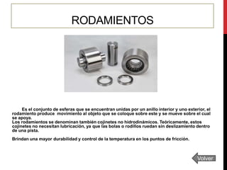 RODAMIENTOS

Es el conjunto de esferas que se encuentran unidas por un anillo interior y uno exterior, el
rodamiento produce movimiento al objeto que se coloque sobre este y se mueve sobre el cual
se apoya.
Los rodamientos se denominan también cojinetes no hidrodinámicos. Teóricamente, estos
cojinetes no necesitan lubricación, ya que las bolas o rodillos ruedan sin deslizamiento dentro
de una pista.
Brindan una mayor durabilidad y control de la temperatura en los puntos de fricción.

Volver

 