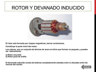 ROTOR Y DEVANADO INDUCIDO

El rotor esta formado por chapas magnéticas, barras conductoras.
Constituye la parte móvil del motor.

Los rotores, son un conjunto de láminas de acero al silicio que forman un paquete, y pueden
ser básicamente:
a) Rotor ranurado
b) Rotor jaula de ardilla
El devanado inducido consta de bobinas completamente aisladas entre si ubicadas entre las
ranuras del núcleo.

Volver

 