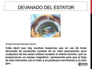 DEVANADO DEL ESTATOR

También llamado bobinado inductor.

Cabe decir que hay muchas maquinas que en vez de tener
devanado de excitación constan de un imán permanente, pero
cualquiera de los casos ambos cumplen la misma función, que es
proporcionar un campo magnético permanente para que el flujo
de este interactúe con el rotor y se produzca movimiento y el rotor
gire.
Volver

 