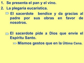 1. Se presenta el pan y el vino.
2. La plegaria eucarística.
El sacerdote bendice y da gracias al
padre por sus obras en favor de
nosotros.
El sacerdote pide a Dios que envie el
Espíritu Santo.
Mismos gestos que en la Última Cena.
 
