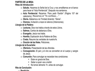 P
PA
AR
RT
TE
ES
S D
DE
E L
LA
A M
MI
IS
SA
A:
:
Ritos de Introducción:
 Saludo. Hacemos la Señal de la Cruz y nos arrodillamos en el banco
para hacer el “Acto Penitencial”. Después nos sentamos.
 Acto Penitencial. Rezamos “Para pedir Perdón” (Página 157 del
catecismo).
 Gloria. Alabamos a la Trinidad diciendo: “Gloria”.
 Oremos. Invitación a rezar en silencio (Intenciones).
Liturgia de la Palabra:
 Lecturas. Dios nos habla a través de estos Libros.
 Salmos. Cantos de alabanza a Dios.
 Evangelio. Jesús nos habla.
 Homilía. Explicación de la Palabra de Dios.
 Credo. Resume las verdades de nuestra fe.
 Oración de los fieles. Peticiones.
Liturgia de la Eucaristía:
 Ofertorio. Presentación de las ofrendas.
 Consagración. El pan y el vino se convierten en el cuerpo y sangre
de Jesús.
 Comunión. Para comulgar se necesitan tres condiciones:
 Estar en gracia de Dios.
 Saber a quien vas a recibir.
 No tomar alimento 1h. antes de comulgar.
Rito de Conclusión:
Rezamos el “Yo confieso…”
 