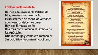 Credo o Profesión de fe
Después de escuchar la Palabra de
Dios, confesamos nuestra fe.
Es un resumen de todas las verdades
que nosotros debemos creer.
Hay dos fórmulas de fe:
Una más corta llamada el Símbolo de
los Apóstoles.
Otra más larga y completa llamada el
Símbolo Nicenoconstantinopolitano.
 