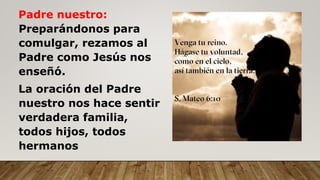 Padre nuestro:
Preparándonos para
comulgar, rezamos al
Padre como Jesús nos
enseñó.
La oración del Padre
nuestro nos hace sentir
verdadera familia,
todos hijos, todos
hermanos
 