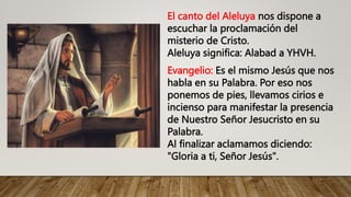 El canto del Aleluya nos dispone a
escuchar la proclamación del
misterio de Cristo.
Aleluya significa: Alabad a YHVH.
Evangelio: Es el mismo Jesús que nos
habla en su Palabra. Por eso nos
ponemos de pies, llevamos cirios e
incienso para manifestar la presencia
de Nuestro Señor Jesucristo en su
Palabra.
Al finalizar aclamamos diciendo:
"Gloria a ti, Señor Jesús".
 